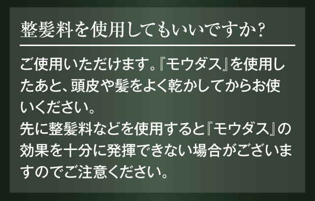 整髪料を使用してもいいですか？ご使用いただけます。『モウダス』を使用したあと、頭皮や髪をよく乾かしてからお使いください。先に整髪料などを使用すると『モウダス』の効果を十分に発揮できない場合がございますのでご注意ください。